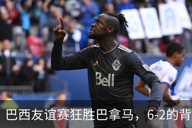 巴西友谊赛狂胜巴拿马，6-2的背后是怎样的精彩对决？