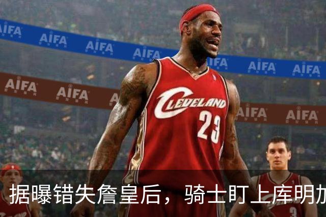 据曝错失詹皇后，骑士盯上库明加 本人点名喜欢骑士教练 薪资却成大难题