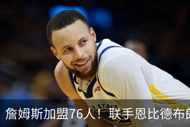 詹姆斯加盟76人！联手恩比德布朗组四巨头 首发五虎能否冲冠？