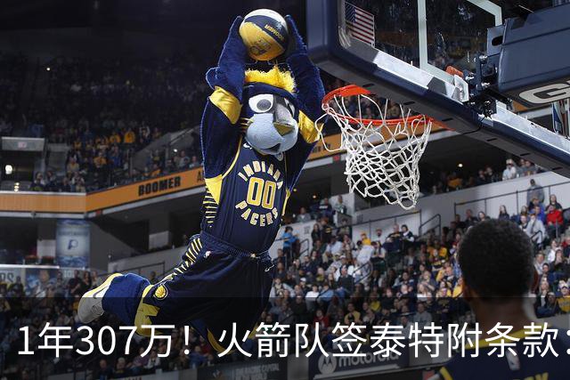 1年307万！火箭队签泰特附条款：仅104万受保障，考核期长达半年